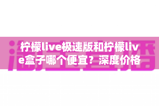 柠檬live极速版和柠檬live盒子哪个便宜?深度价格对比与省钱选购全攻略 柠檬live极速版和柠檬live盒子哪个便宜?深度价格对比与省钱选购全攻略