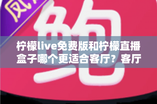 柠檬live免费版和柠檬直播盒子哪个更适合客厅?客厅观影方案全面对比与选购指南 柠檬live免费版和柠檬直播盒子哪个更适合客厅?客厅观影方案全面对比与选购指南
