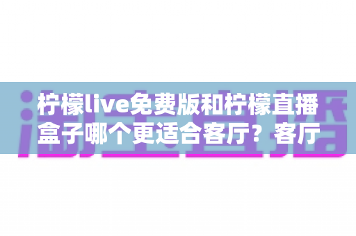柠檬live免费版和柠檬直播盒子哪个更适合客厅？客厅观影方案全面对比与选购指南