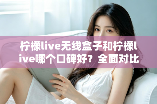 柠檬live无线盒子和柠檬live哪个口碑好?全面对比分析助你选对直播唱歌设备 柠檬live无线盒子和柠檬live哪个口碑好?全面对比分析助你选对直播唱歌设备
