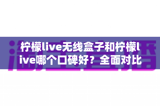 柠檬live无线盒子和柠檬live哪个口碑好？全面对比分析助你选对直播唱歌设备
