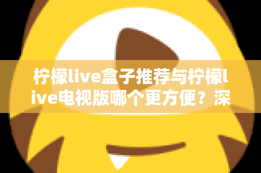 柠檬live盒子推荐与柠檬live电视版哪个更方便?深度对比帮你选对最适合的方案 柠檬live盒子推荐与柠檬live电视版哪个更方便?深度对比帮你选对最适合的方案