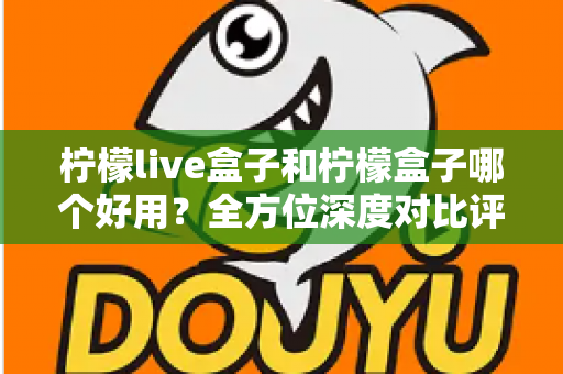 柠檬live盒子和柠檬盒子哪个好用？全方位深度对比评测帮你做出正确选择