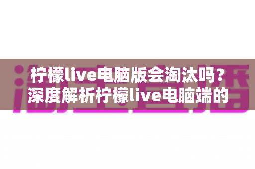 柠檬live电脑版会淘汰吗?深度解析柠檬live电脑端的现状、未来走向与用户应对策略 柠檬live电脑版会淘汰吗?深度解析柠檬live电脑端的现状、未来走向与用户应对策略