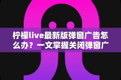 柠檬live最新版弹窗广告怎么办?一文掌握关闭弹窗广告的实用方法与防护技巧 柠檬live最新版弹窗广告怎么办?一文掌握关闭弹窗广告的实用方法与防护技巧
