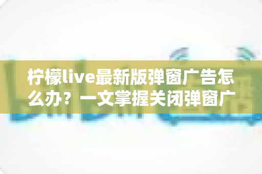 柠檬live最新版弹窗广告怎么办?一文掌握关闭弹窗广告的实用方法与防护技巧 柠檬live最新版弹窗广告怎么办?一文掌握关闭弹窗广告的实用方法与防护技巧