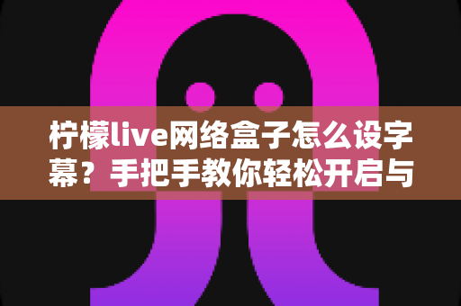 柠檬live网络盒子怎么设字幕?手把手教你轻松开启与自定义字幕功能,观看体验瞬间升级 柠檬live网络盒子怎么设字幕?手把手教你轻松开启与自定义字幕功能,观看体验瞬间升级