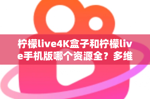 柠檬live4K盒子和柠檬live手机版哪个资源全？多维度深度对比帮你选对版本