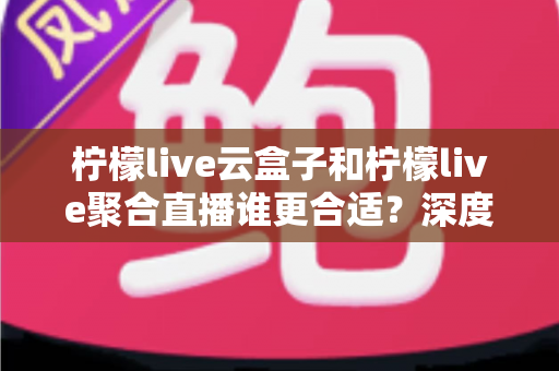 柠檬live云盒子和柠檬live聚合直播谁更合适？深度对比帮你选出最佳观影方案