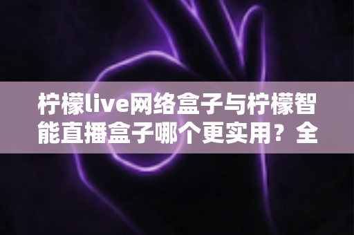 柠檬live网络盒子与柠檬智能直播盒子哪个更实用？全面对比评测帮你选对不选贵