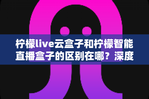 柠檬live云盒子和柠檬智能直播盒子的区别在哪？深度解析帮你选对设备