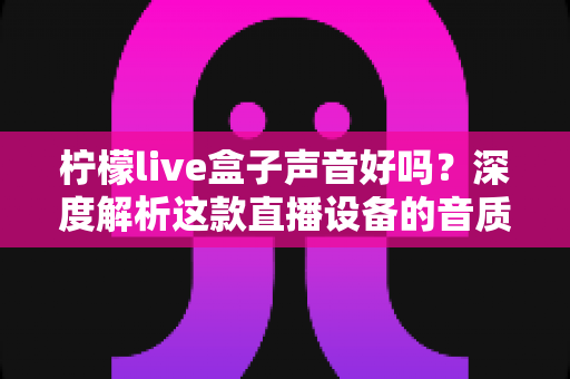 柠檬live盒子声音好吗？深度解析这款直播设备的音质表现与真实使用体验