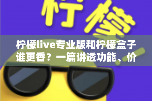 柠檬live专业版和柠檬盒子谁更香？一篇讲透功能、价格与适用场景的深度对比指南