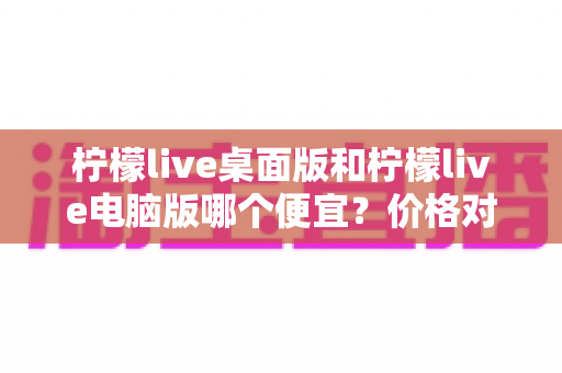 柠檬live桌面版和柠檬live电脑版哪个便宜？价格对比与选购全指南