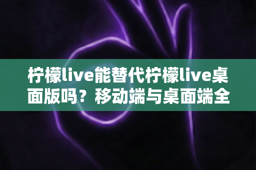 柠檬live能替代柠檬live桌面版吗？移动端与桌面端全方位对比解析与选购指南