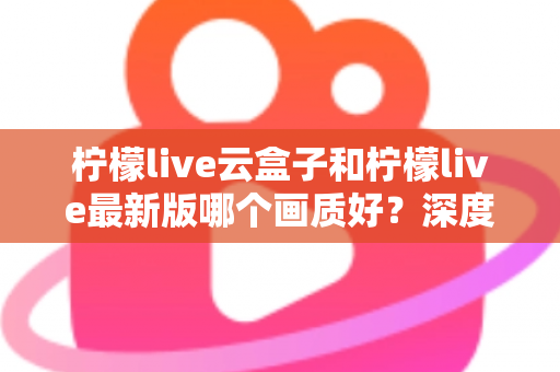 柠檬live云盒子和柠檬live最新版哪个画质好？深度对比分析帮你选出最佳观看方案