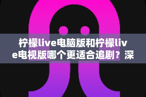 柠檬live电脑版和柠檬live电视版哪个更适合追剧？深度对比帮你选对追剧设备