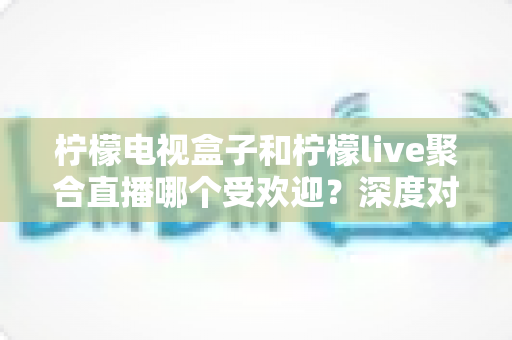 柠檬电视盒子和柠檬live聚合直播哪个受欢迎？深度对比解析帮你选对不选贵