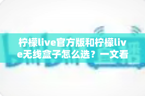柠檬live官方版和柠檬live无线盒子怎么选？一文看懂两者区别，找到最适合你的方案