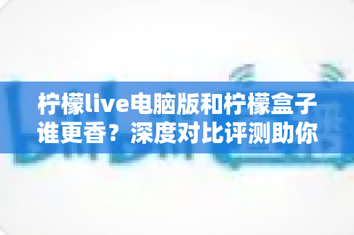 柠檬live电脑版和柠檬盒子谁更香？深度对比评测助你一眼选对不踩坑