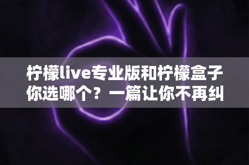 柠檬live专业版和柠檬盒子你选哪个？一篇让你不再纠结的深度对比指南