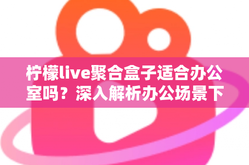 柠檬live聚合盒子适合办公室吗？深入解析办公场景下的实用性与选购指南