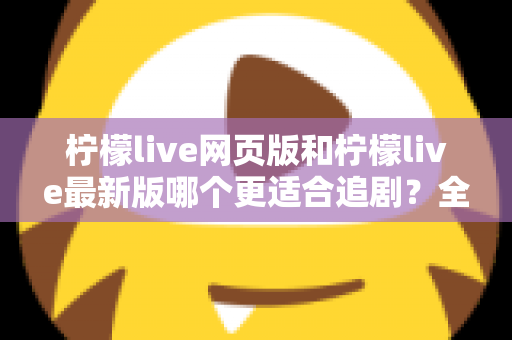 柠檬live网页版和柠檬live最新版哪个更适合追剧？全方位对比助你找到最佳观影方案