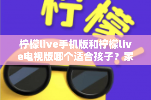 柠檬live手机版和柠檬live电视版哪个适合孩子？家长必读的全面对比与选择指南