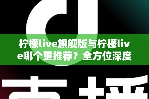 柠檬live旗舰版与柠檬live哪个更推荐？全方位深度对比解析，帮你找到最适合自己的直播体验