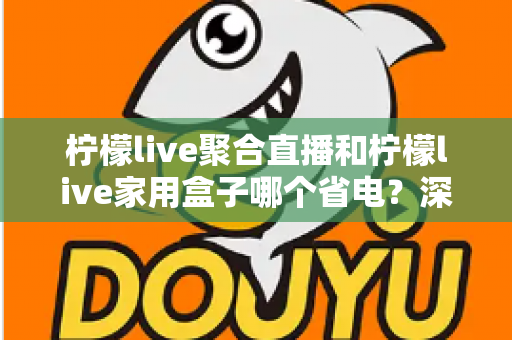 柠檬live聚合直播和柠檬live家用盒子哪个省电？深度功耗对比与选购全指南