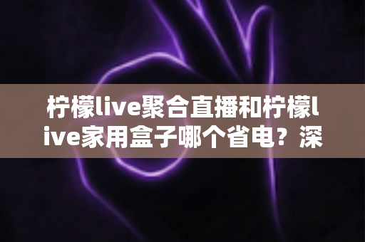 柠檬live聚合直播和柠檬live家用盒子哪个省电？深度功耗对比与选购全指南
