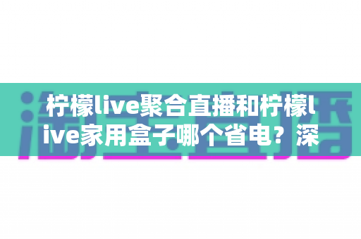 柠檬live聚合直播和柠檬live家用盒子哪个省电？深度功耗对比与选购全指南