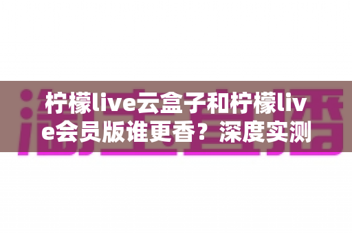 柠檬live云盒子和柠檬live会员版谁更香？深度实测对比，看完这篇再掏钱不踩坑