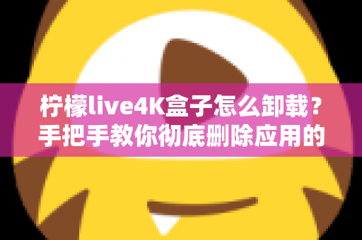 柠檬live4K盒子怎么卸载？手把手教你彻底删除应用的超详细教程