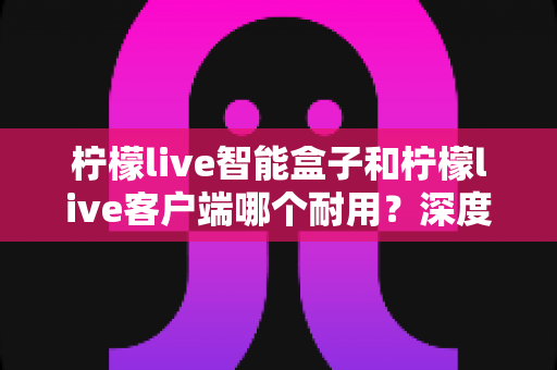 柠檬live智能盒子和柠檬live客户端哪个耐用?深度解析使用寿命与选购指南 柠檬live智能盒子和柠檬live客户端哪个耐用?深度解析使用寿命与选购指南