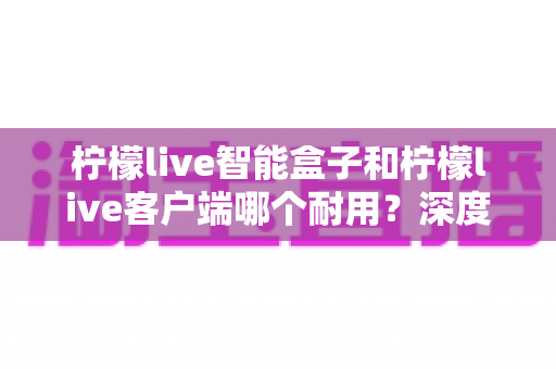 柠檬live智能盒子和柠檬live客户端哪个耐用？深度解析使用寿命与选购指南