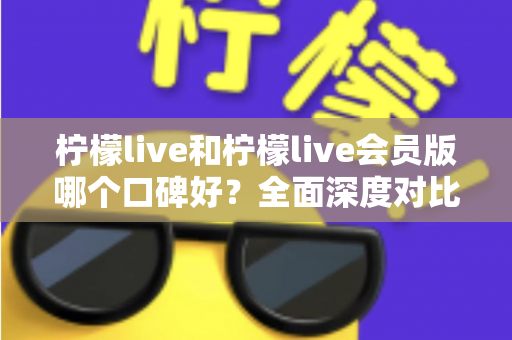 柠檬live和柠檬live会员版哪个口碑好？全面深度对比评测，帮你选出最适合自己的版本