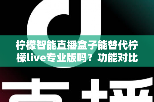柠檬智能直播盒子能替代柠檬live专业版吗？功能对比、适用人群与选购建议全解析