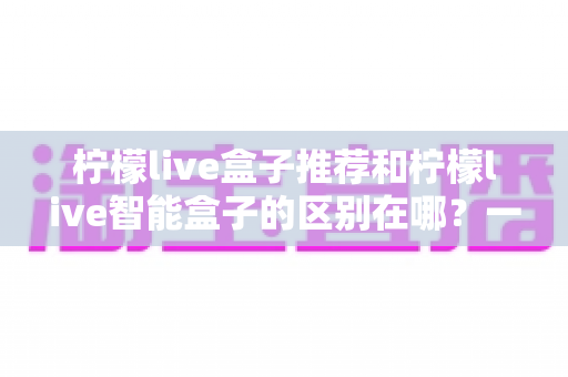 柠檬live盒子推荐和柠檬live智能盒子的区别在哪？一文看懂两大版本的核心差异与选购指南