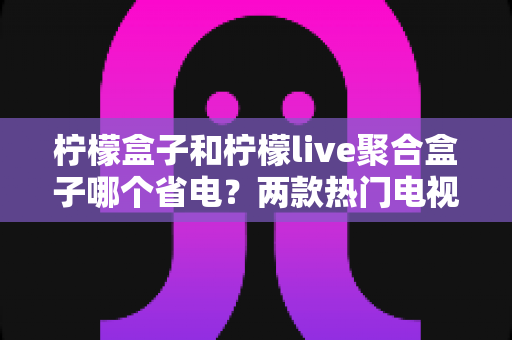 柠檬盒子和柠檬live聚合盒子哪个省电？两款热门电视盒子功耗深度对比与实用省电指南