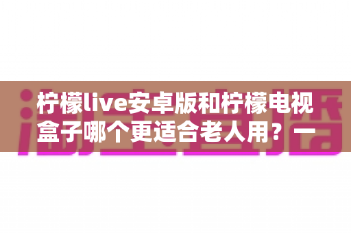 柠檬live安卓版和柠檬电视盒子哪个更适合老人用？一文读懂如何为父母选对观影方案