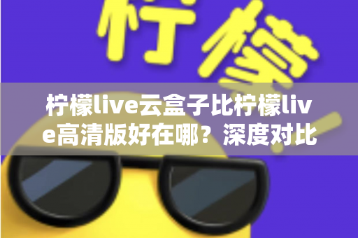 柠檬live云盒子比柠檬live高清版好在哪？深度对比解析，帮你选对最适合的版本