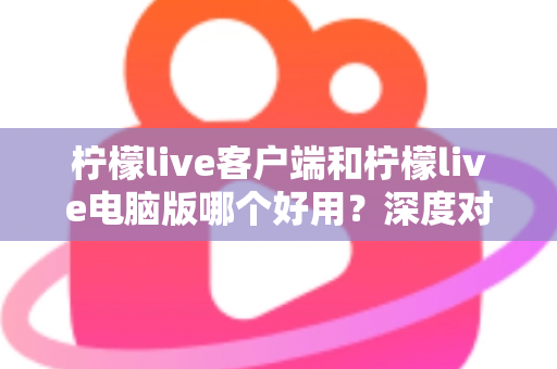 柠檬live客户端和柠檬live电脑版哪个好用？深度对比测评助你选出最适合的使用方式