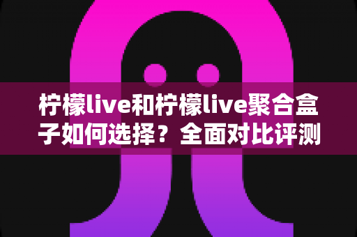 柠檬live和柠檬live聚合盒子如何选择？全面对比评测帮你找到最适合自己的观影方案