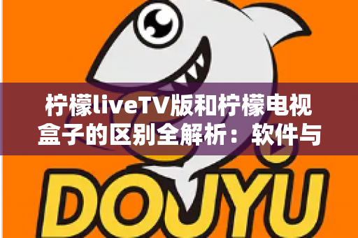 柠檬liveTV版和柠檬电视盒子的区别全解析：软件与硬件之争，一文帮你选对大屏观影方案