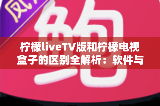 柠檬liveTV版和柠檬电视盒子的区别全解析：软件与硬件之争，一文帮你选对大屏观影方案