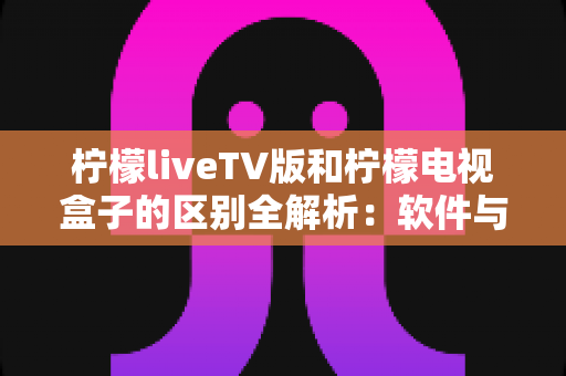 柠檬liveTV版和柠檬电视盒子的区别全解析：软件与硬件之争，一文帮你选对大屏观影方案