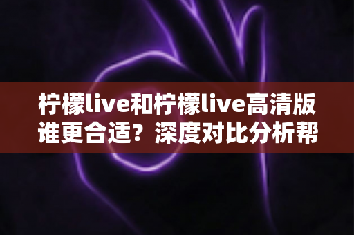 柠檬live和柠檬live高清版谁更合适？深度对比分析帮你找到最优选择