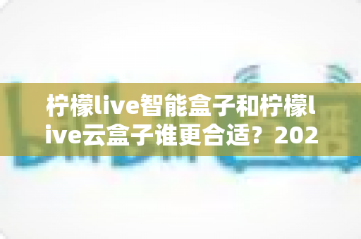 柠檬live智能盒子和柠檬live云盒子谁更合适?2025年最全选购对比指南帮你避坑 柠檬live智能盒子和柠檬live云盒子谁更合适?2025年最全选购对比指南帮你避坑