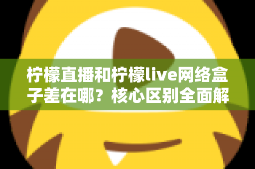 柠檬直播和柠檬live网络盒子差在哪？核心区别全面解析与实用选购指南